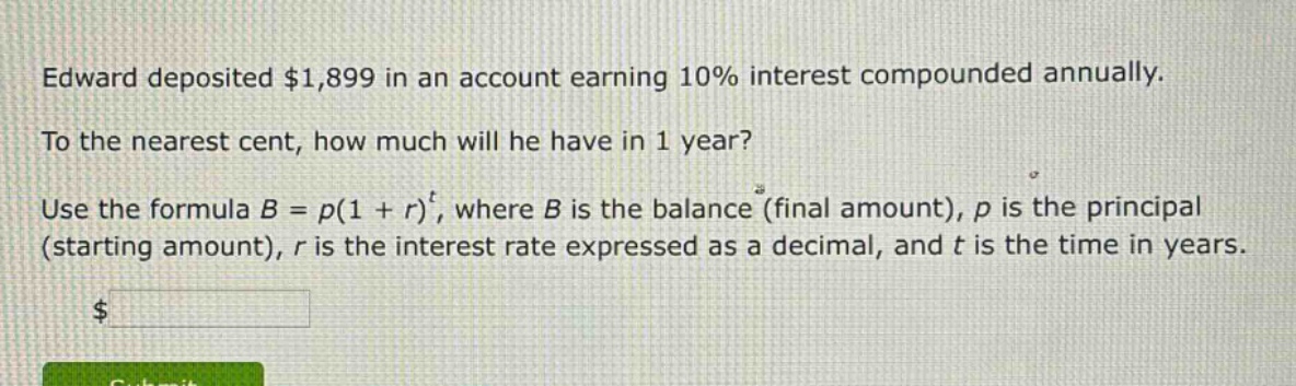 edward deposited $1,899 in an account earning 10% interest compounded annually. to the nearest cent, how much will he have in 1 year? use the formula $b = p(1 + r)^t$, where $b$ is the balance (final amount), $p$ is the principal (starting amount), $r$ is the interest rate expressed as a decimal, and $t$ is the time in years.