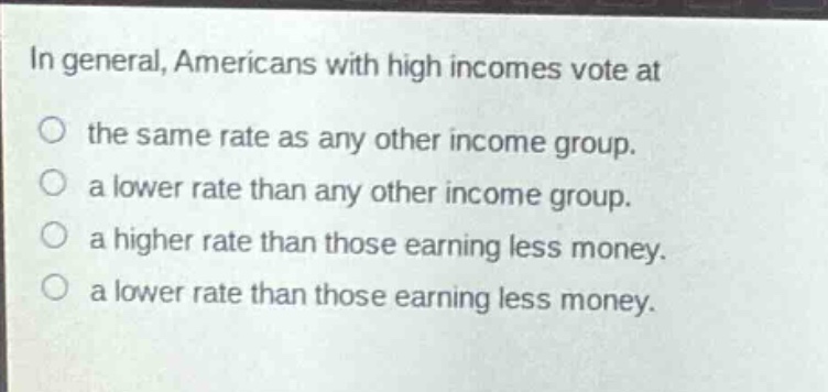 in general, americans with high incomes vote at\nthe same rate as any other income group.\na lower rate than any other income group.\na higher rate than those earning less money.\na lower rate than those earning less money.