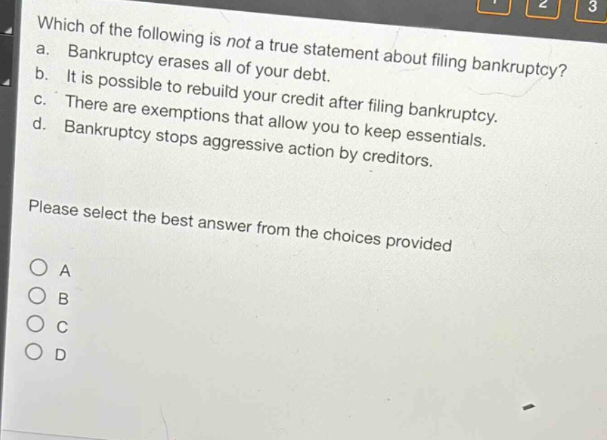 which of the following is not a true statement about filing bankruptcy? a. bankruptcy erases all of your debt. b. it is possible to rebuild your credit after filing bankruptcy. c. there are exemptions that allow you to keep essentials. d. bankruptcy stops aggressive action by creditors. please select the best answer from the choices provided