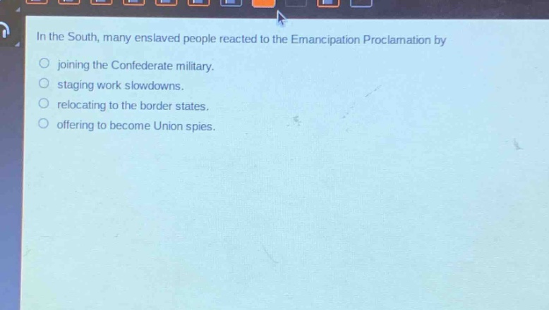 in the south, many enslaved people reacted to the emancipation proclamation by\njoining the confederate military.\nstaging work slowdowns.\nrelocating to the border states.\noffering to become union spies.
