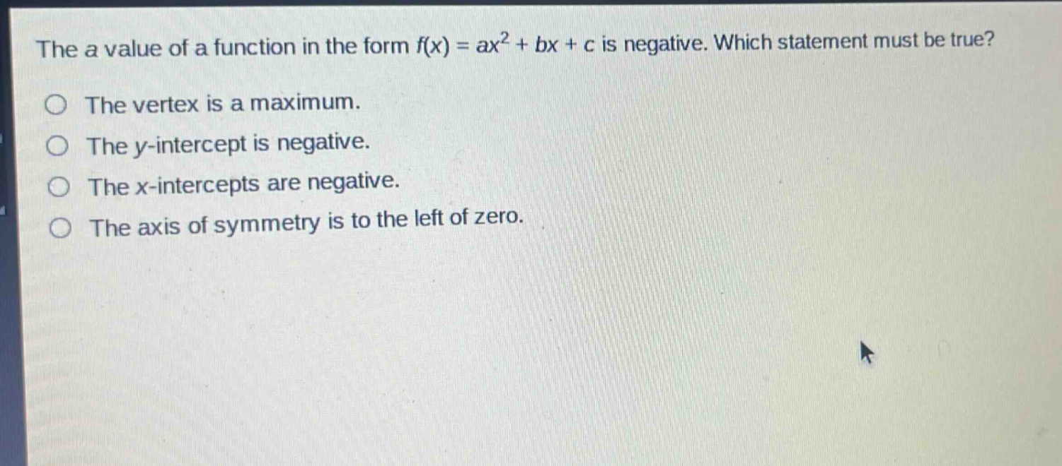 the a value of a function in the form f(x) = ax² + bx + c is negative. which statement must be true?\nthe vertex is a maximum.\nthe y - intercept is negative.\nthe x - intercepts are negative.\nthe axis of symmetry is to the left of zero.