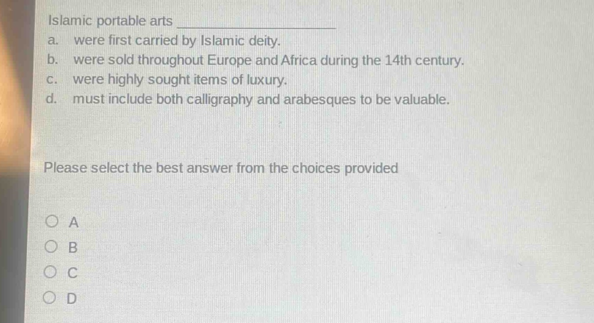 islamic portable arts \na. were first carried by islamic deity.\nb. were sold throughout europe and africa during the 14th century.\nc. were highly sought items of luxury.\nd. must include both calligraphy and arabesques to be valuable.\nplease select the best answer from the choices provided\na\nb\nc\nd