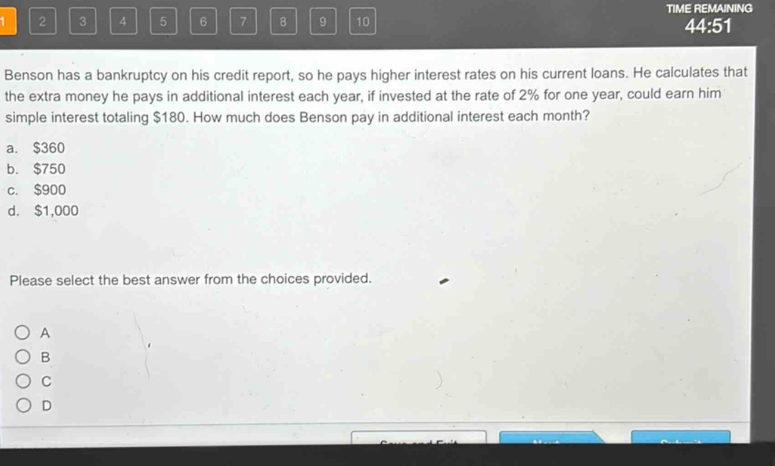 benson has a bankruptcy on his credit report, so he pays higher interest rates on his current loans. he calculates that the extra money he pays in additional interest each year, if invested at the rate of 2% for one year, could earn him simple interest totaling $180. how much does benson pay in additional interest each month?\na. $360\nb. $750\nc. $900\nd. $1,000\nplease select the best answer from the choices provided.