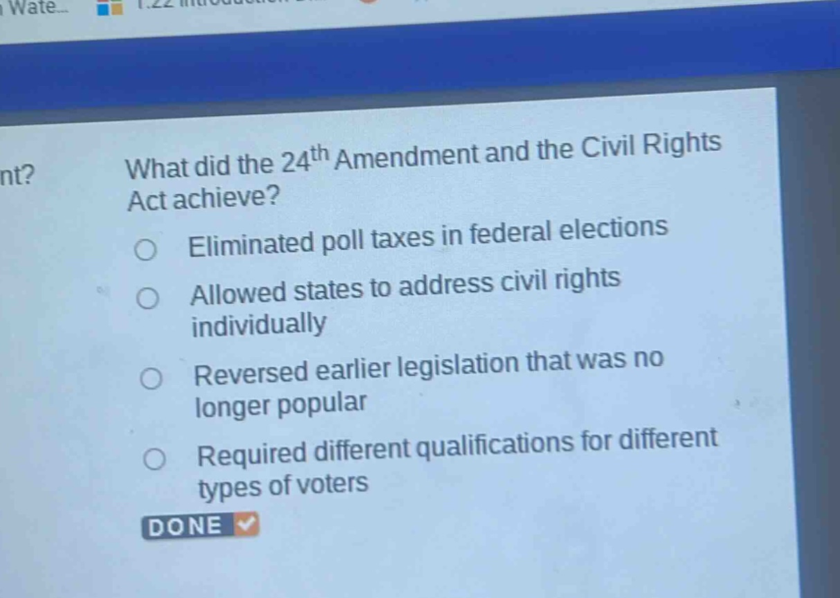 what did the 24th amendment and the civil rights act achieve?\neliminated poll taxes in federal elections\nallowed states to address civil rights individually\nreversed earlier legislation that was no longer popular\nrequired different qualifications for different types of voters