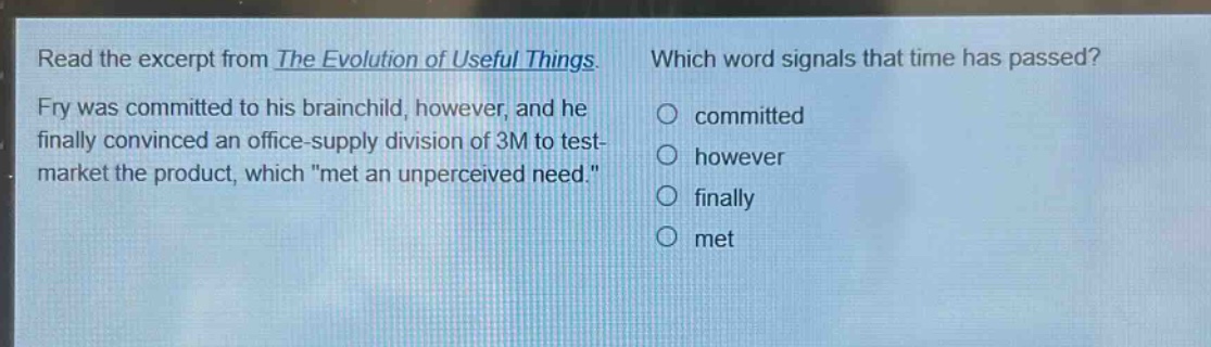 read the excerpt from the evolution of useful things. fry was committed to his brainchild, however, and he finally convinced an office - supply division of 3m to test - market the product, which \met an unperceived need.\ which word signals that time has passed? committed however finally met
