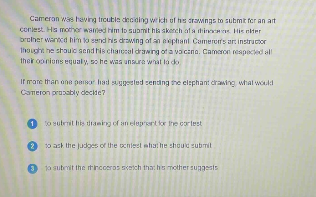 cameron was having trouble deciding which of his drawings to submit for an art contest. his mother wanted him to submit his sketch of a rhinoceros. his older brother wanted him to send his drawing of an elephant. camerons art instructor thought he should send his charcoal drawing of a volcano. cameron respected all their opinions equally, so he was unsure what to do. if more than one person had suggested sending the elephant drawing, what would cameron probably decide? 1 to submit his drawing of an elephant for the contest 2 to ask the judges of the contest what he should submit 3 to submit the rhinoceros sketch that his mother suggests