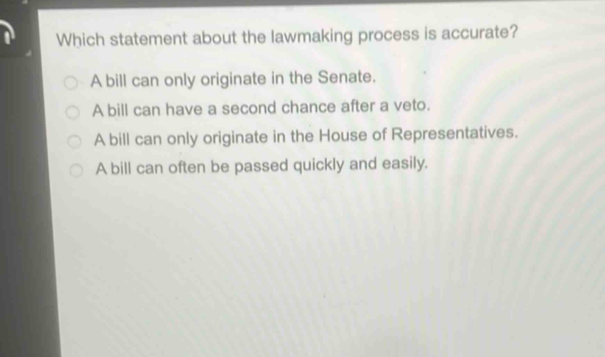 which statement about the lawmaking process is accurate?\na bill can only originate in the senate.\na bill can have a second chance after a veto.\na bill can only originate in the house of representatives.\na bill can often be passed quickly and easily.