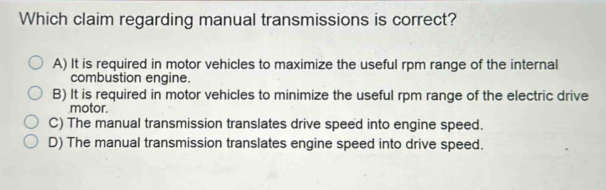 which claim regarding manual transmissions is correct?\na) it is required in motor vehicles to maximize the useful rpm range of the internal combustion engine.\nb) it is required in motor vehicles to minimize the useful rpm range of the electric drive motor.\nc) the manual transmission translates drive speed into engine speed.\nd) the manual transmission translates engine speed into drive speed.