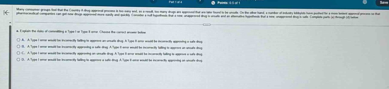 many consumer groups feel that the country a drug approval process is too easy and, as a result, too many drugs are approved that are later found to be unsafe. on the other hand, a number of industry lobbyists have pushed for a more lenient approval process so that pharmaceutical companies can get new drugs approved more easily and quickly. consider a null hypothesis that a new, unapproved drug is unsafe and an alternative hypothesis that a new, unapproved drug is safe. complete parts (a) through (d) below.\na. explain the risks of committing a type i or type ii error. choose the correct answer below\na. a type i error would be incorrectly failing to approve an unsafe drug. a type ii error would be incorrectly approving a safe drug\nb. a type i error would be incorrectly approving a safe drug. a type ii error would be incorrectly failing to approve an unsafe drug\nc. a type i error would be incorrectly approving an unsafe drug. a type ii error would be incorrectly failing to approve a safe drug\nd. a type i error would be incorrectly failing to approve a safe drug. a type ii error would be incorrectly approving an unsafe drug