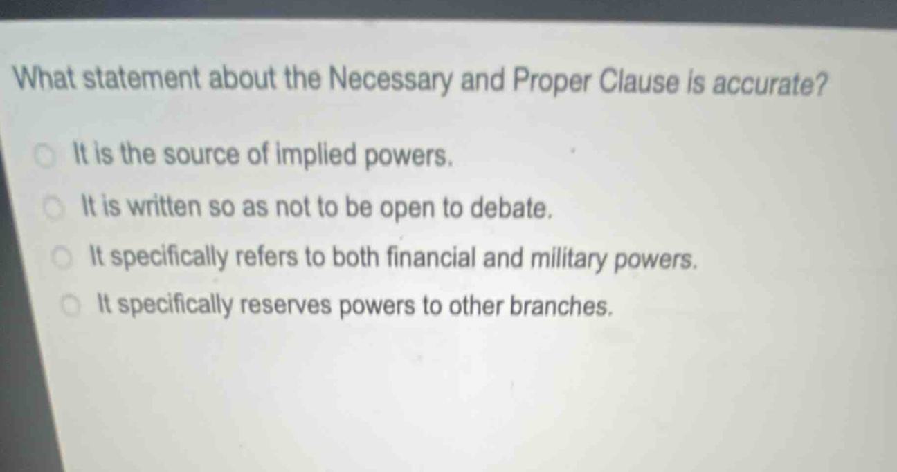 what statement about the necessary and proper clause is accurate?\nit is the source of implied powers.\nit is written so as not to be open to debate.\nit specifically refers to both financial and military powers.\nit specifically reserves powers to other branches.