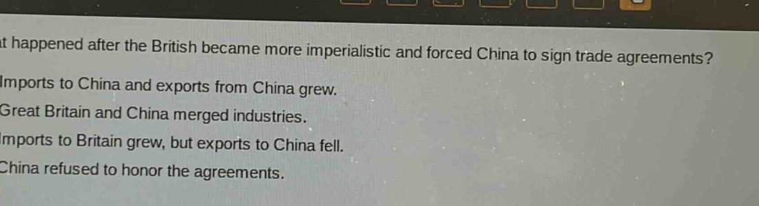 what happened after the british became more imperialistic and forced china to sign trade agreements?\nimports to china and exports from china grew.\ngreat britain and china merged industries.\nimports to britain grew, but exports to china fell.\nchina refused to honor the agreements.