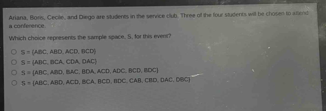 ariana, boris, cecile, and diego are students in the service club. three of the four students will be chosen to attend a conference. which choice represents the sample space, s, for this event? o s = {abc, abd, acd, bcd} o s = {abc, bca, cda, dac} o s = {abc, abd, bac, bda, acd, adc, bcd, bdc} o s = {abc, abd, acd, bca, bcd, bdc, cab, cbd, dac, dbc}