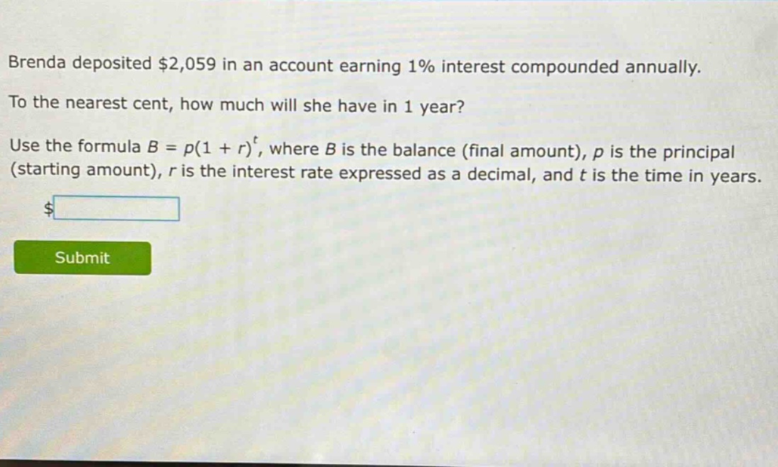 brenda deposited $2,059 in an account earning 1% interest compounded annually. to the nearest cent, how much will she have in 1 year? use the formula $b = p(1 + r)^t$, where $b$ is the balance (final amount), $p$ is the principal (starting amount), $r$ is the interest rate expressed as a decimal, and $t$ is the time in years.
