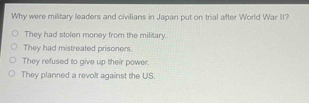 why were military leaders and civilians in japan put on trial after world war ii?\no they had stolen money from the military.\no they had mistreated prisoners.\no they refused to give up their power.\no they planned a revolt against the us.