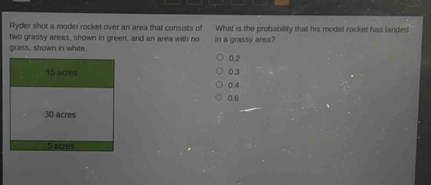 ryder shot a model rocket over an area that consists of two grassy areas, shown in green, and an area with no grass, shown in white. what is the probability that his model rocket has landed in a grassy area? 15 acres 30 acres 5 acres 0.2 0.3 0.4 0.6