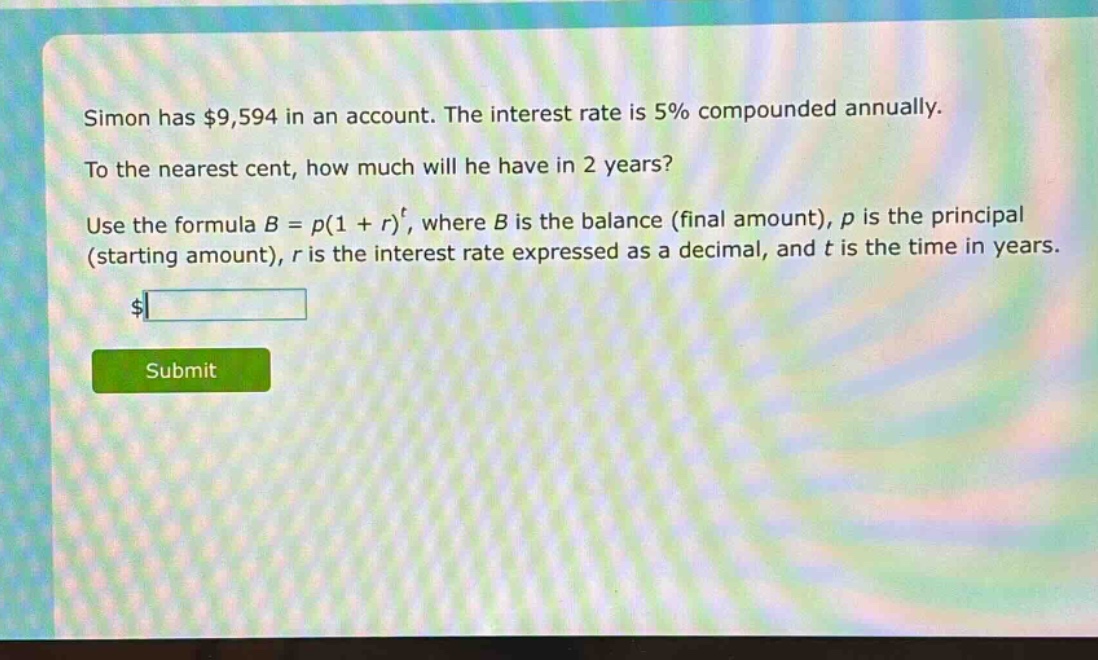 simon has $9,594 in an account. the interest rate is 5% compounded annually. to the nearest cent, how much will he have in 2 years? use the formula $b = p(1 + r)^t$, where $b$ is the balance (final amount), $p$ is the principal (starting amount), $r$ is the interest rate expressed as a decimal, and $t$ is the time in years.