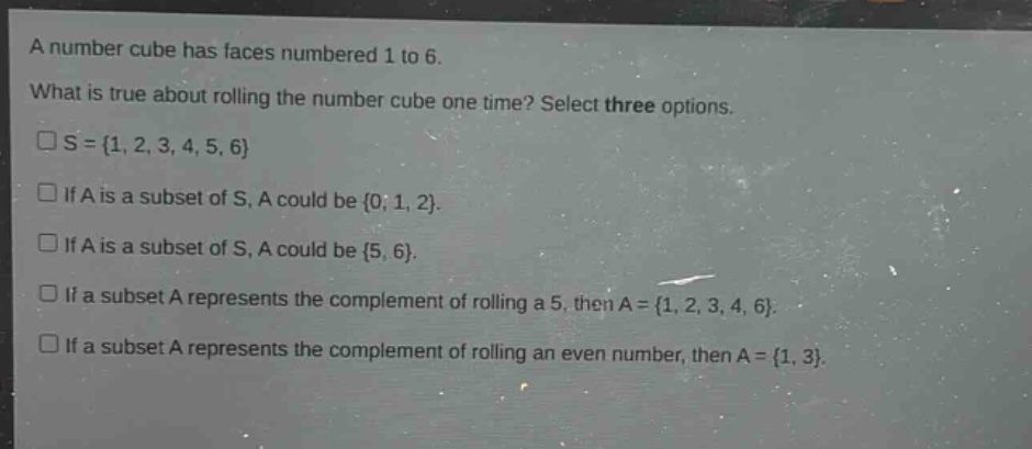 a number cube has faces numbered 1 to 6. what is true about rolling the number cube one time? select three options. □s = {1, 2, 3, 4, 5, 6} □if a is a subset of s, a could be {0, 1, 2}. □if a is a subset of s, a could be {5, 6}. □if a subset a represents the complement of rolling a 5, then a = {1, 2, 3, 4, 6}. □if a subset a represents the complement of rolling an even number, then a = {1, 3}.