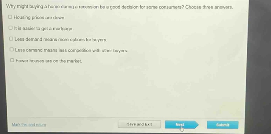 why might buying a home during a recession be a good decision for some consumers? choose three answers.\n□ housing prices are down.\n□ it is easier to get a mortgage.\n□ less demand means more options for buyers.\n□ less demand means less competition with other buyers.\n□ fewer houses are on the market.