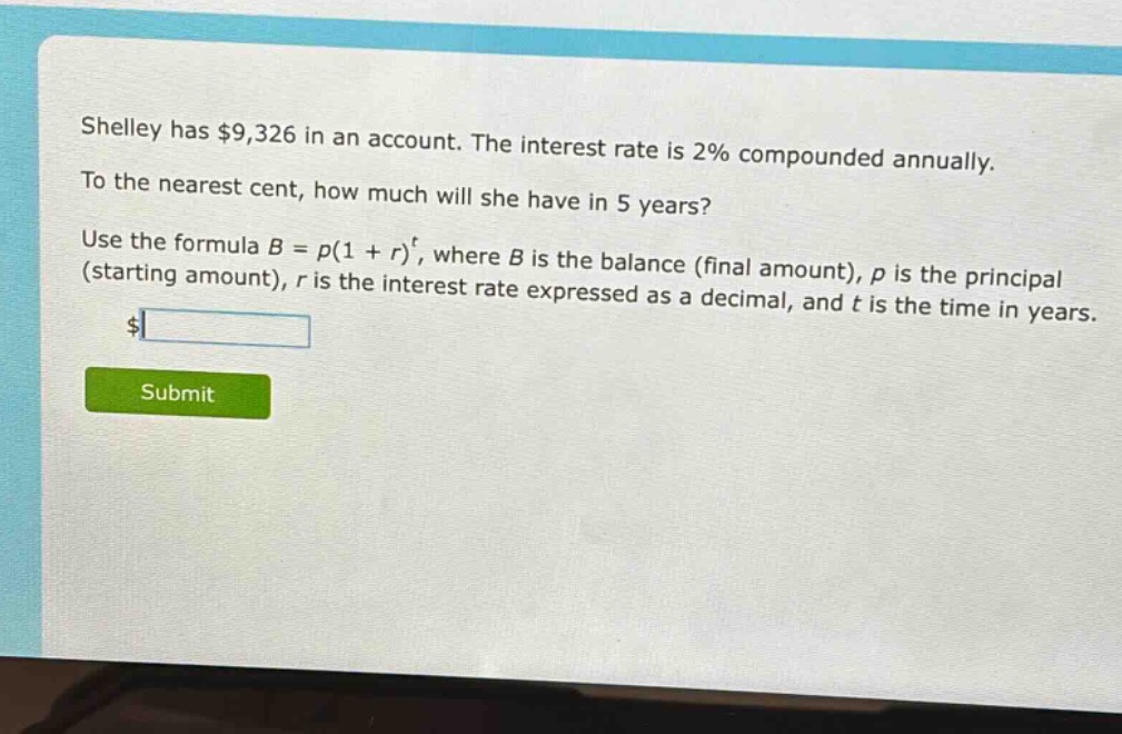 shelley has $9,326 in an account. the interest rate is 2% compounded annually. to the nearest cent, how much will she have in 5 years? use the formula $b = p(1 + r)^t$, where $b$ is the balance (final amount), $p$ is the principal (starting amount), $r$ is the interest rate expressed as a decimal, and $t$ is the time in years.