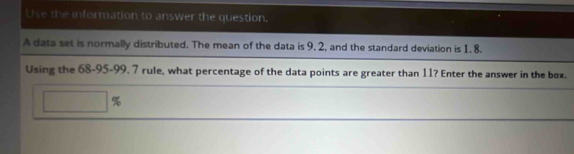 use the information to answer the question.\na data set is normally distributed. the mean of the data is 9.2, and the standard deviation is 1.8.\nusing the 68 - 95 - 99.7 rule, what percentage of the data points are greater than 11? enter the answer in the box.\n%