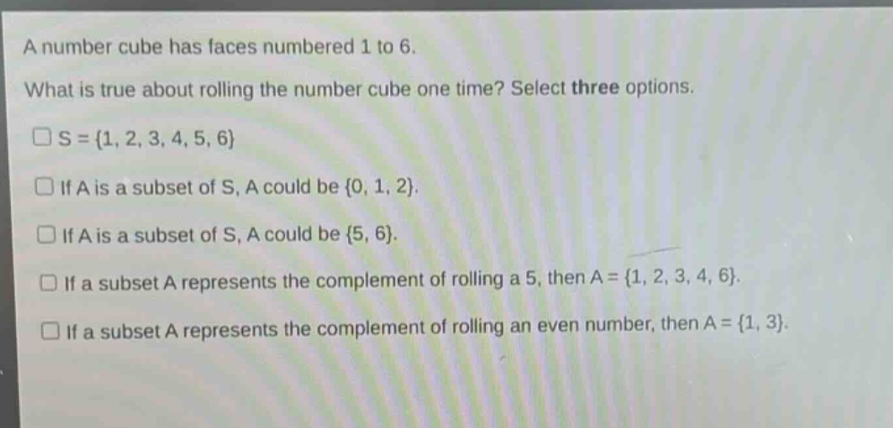 a number cube has faces numbered 1 to 6. what is true about rolling the number cube one time? select three options. \n□s = {1, 2, 3, 4, 5, 6}\n□if a is a subset of s, a could be {0, 1, 2}.\n□if a is a subset of s, a could be {5, 6}.\n□if a subset a represents the complement of rolling a 5, then a = {1, 2, 3, 4, 6}.\n□if a subset a represents the complement of rolling an even number, then a = {1, 3}.