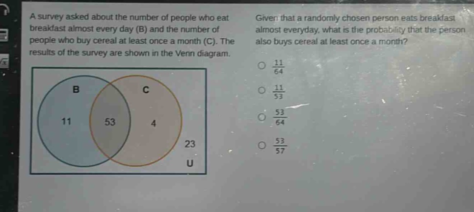 a survey asked about the number of people who eat breakfast almost every day (b) and the number of people who buy cereal at least once a month (c). the results of the survey are shown in the venn diagram. given that a randomly - chosen person eats breakfast almost everyday, what is the probability that the person also buys cereal at least once a month? 11/64 11/53 53/64 53/57