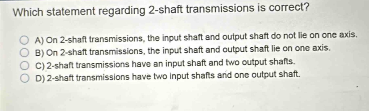which statement regarding 2 - shaft transmissions is correct?\na) on 2 - shaft transmissions, the input shaft and output shaft do not lie on one axis.\nb) on 2 - shaft transmissions, the input shaft and output shaft lie on one axis.\nc) 2 - shaft transmissions have an input shaft and two output shafts.\nd) 2 - shaft transmissions have two input shafts and one output shaft.