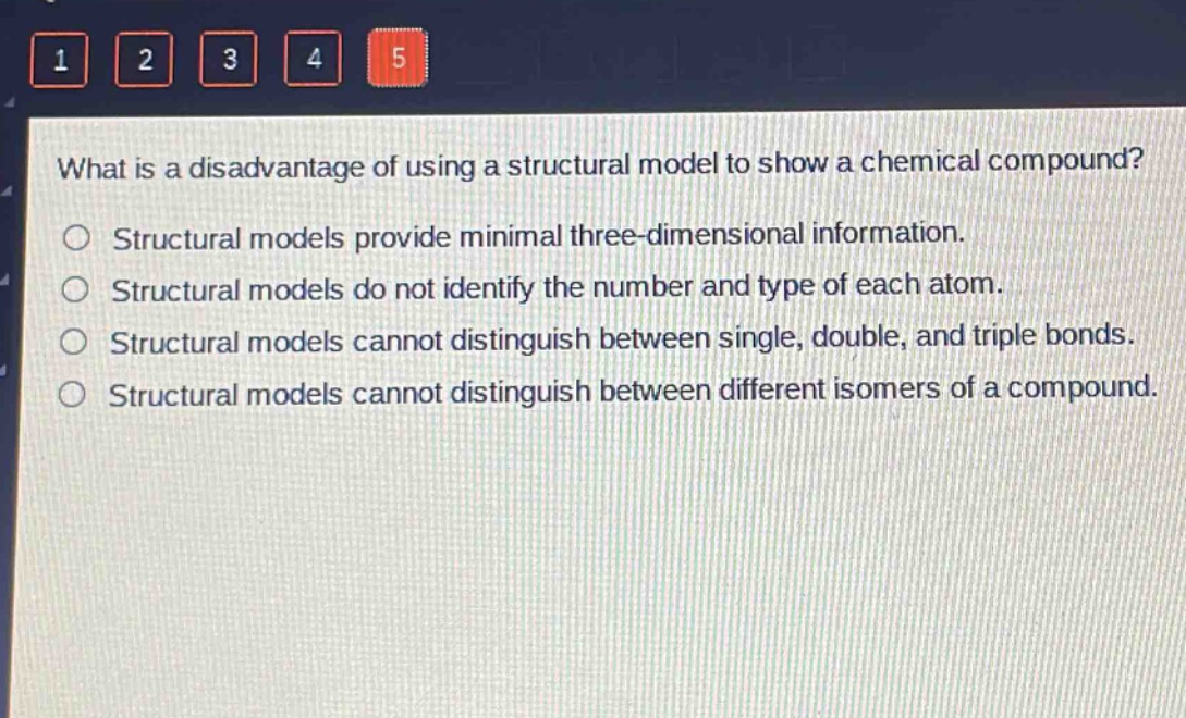 what is a disadvantage of using a structural model to show a chemical compound?\nstructural models provide minimal three - dimensional information.\nstructural models do not identify the number and type of each atom.\nstructural models cannot distinguish between single, double, and triple bonds.\nstructural models cannot distinguish between different isomers of a compound.