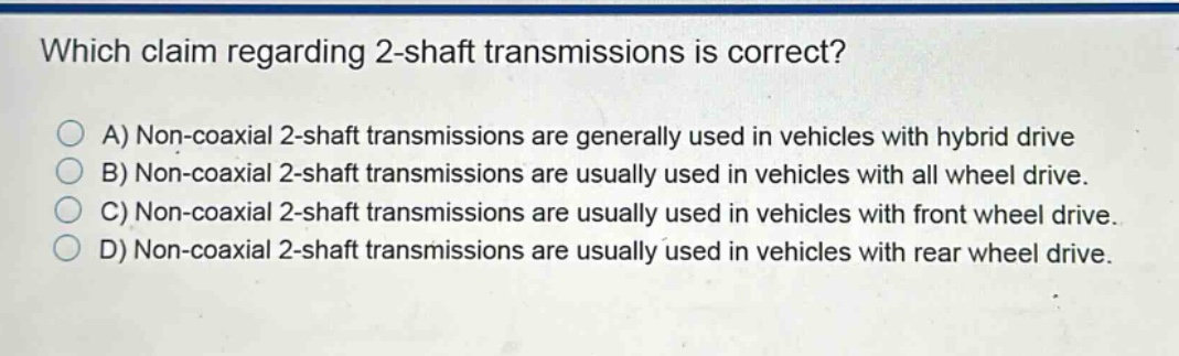 which claim regarding 2 - shaft transmissions is correct?\na) non - coaxial 2 - shaft transmissions are generally used in vehicles with hybrid drive\nb) non - coaxial 2 - shaft transmissions are usually used in vehicles with all wheel drive.\nc) non - coaxial 2 - shaft transmissions are usually used in vehicles with front wheel drive.\nd) non - coaxial 2 - shaft transmissions are usually used in vehicles with rear wheel drive.