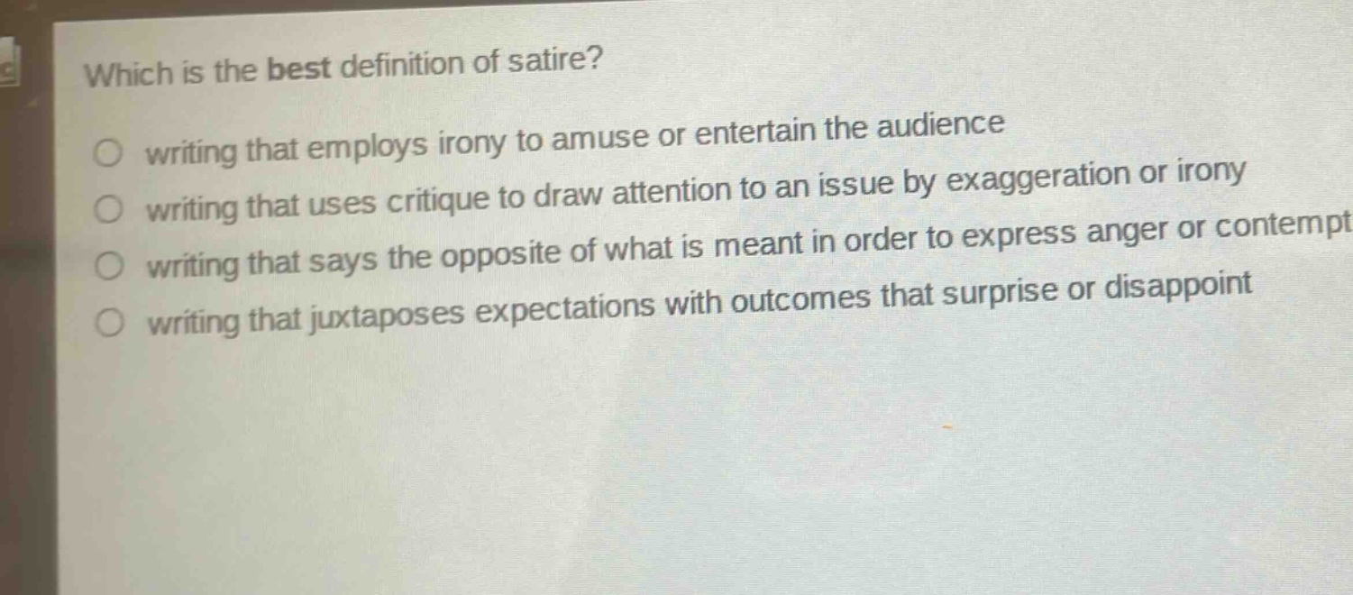 which is the best definition of satire?\nwriting that employs irony to amuse or entertain the audience\nwriting that uses critique to draw attention to an issue by exaggeration or irony\nwriting that says the opposite of what is meant in order to express anger or contempt\nwriting that juxtaposes expectations with outcomes that surprise or disappoint