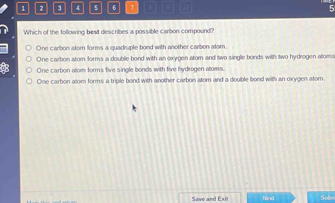 which of the following best describes a possible carbon compound?\none carbon atom forms a quadruple bond with another carbon atom.\none carbon atom forms a double bond with an oxygen atom and two single bonds with two hydrogen atoms.\none carbon atom forms five single bonds with five hydrogen atoms.\none carbon atom forms a triple bond with another carbon atom and a double bond with an oxygen atom.