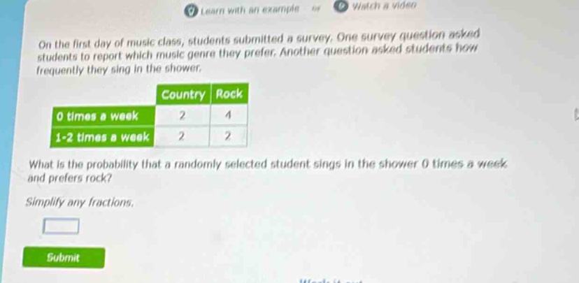 on the first day of music class, students submitted a survey. one survey question asked students to report which music genre they prefer. another question asked students how frequently they sing in the shower.\n| |country|rock|\n|--|--|--|\n|0 times a week|2|4|\n|1 - 2 times a week|2|2|\nwhat is the probability that a randomly selected student sings in the shower 0 times a week and prefers rock?\nsimplify any fractions.