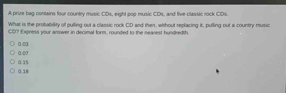 a prize bag contains four country music cds, eight pop music cds, and five classic rock cds. what is the probability of pulling out a classic rock cd and then, without replacing it, pulling out a country music cd? express your answer in decimal form, rounded to the nearest hundredth.\n0.03\n0.07\n0.15\n0.18