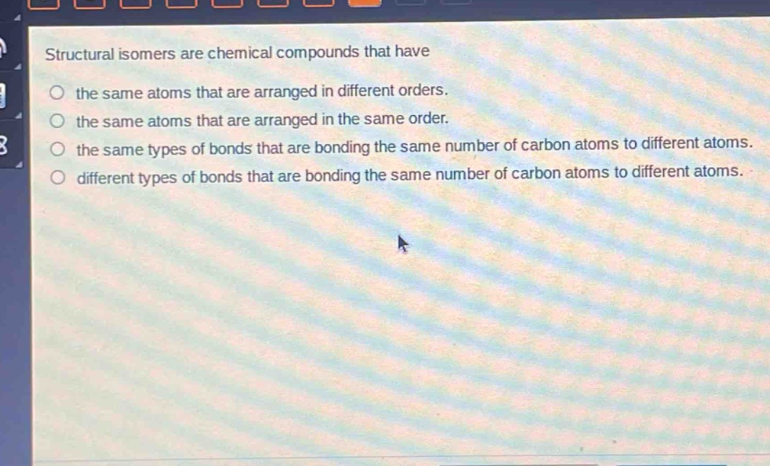 structural isomers are chemical compounds that have\nthe same atoms that are arranged in different orders.\nthe same atoms that are arranged in the same order.\nthe same types of bonds that are bonding the same number of carbon atoms to different atoms.\ndifferent types of bonds that are bonding the same number of carbon atoms to different atoms.