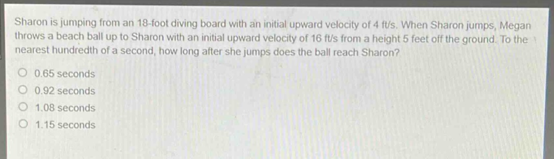 sharon is jumping from an 18 - foot diving board with an initial upward velocity of 4 ft/s. when sharon jumps, megan throws a beach ball up to sharon with an initial upward velocity of 16 ft/s from a height 5 feet off the ground. to the nearest hundredth of a second, how long after she jumps does the ball reach sharon?\n0.65 seconds\n0.92 seconds\n1.08 seconds\n1.15 seconds