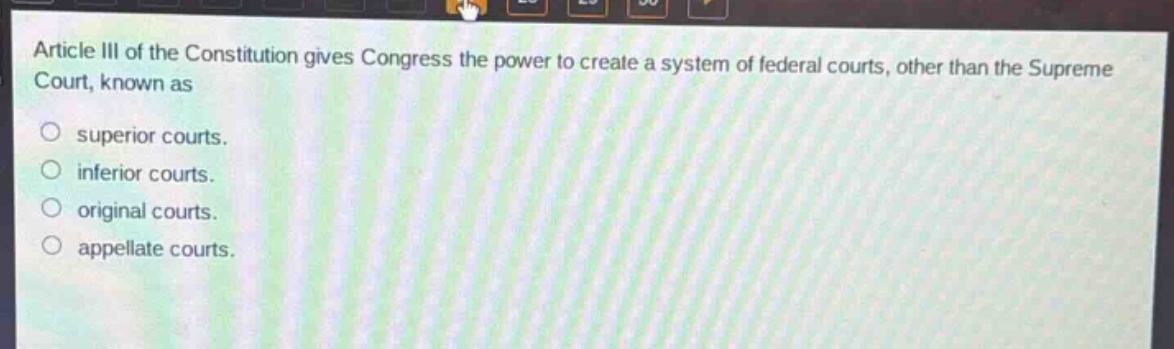 article iii of the constitution gives congress the power to create a system of federal courts, other than the supreme court, known as\nsuperior courts.\ninferior courts.\noriginal courts.\nappellate courts.