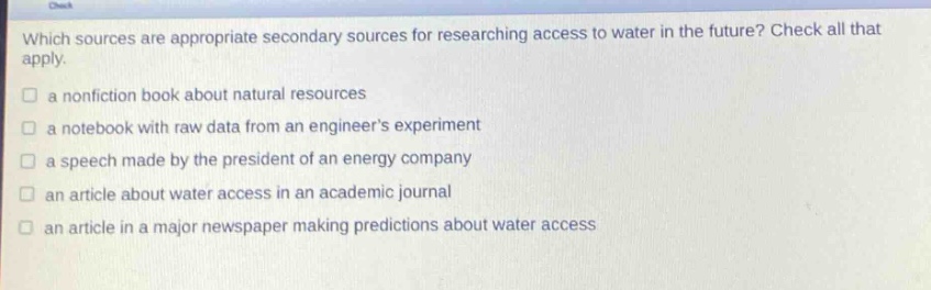 which sources are appropriate secondary sources for researching access to water in the future? check all that apply.\n a nonfiction book about natural resources\n a notebook with raw data from an engineers experiment\n a speech made by the president of an energy company\n an article about water access in an academic journal\n an article in a major newspaper making predictions about water access