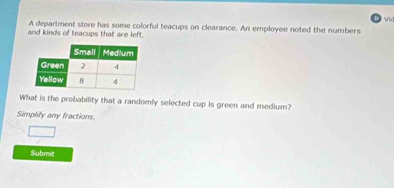 a department store has some colorful teacups on clearance. an employee noted the numbers and kinds of teacups that are left.\n| |small|medium|\n|--|--|--|\n|green|2|4|\n|yellow|8|4|\nwhat is the probability that a randomly selected cup is green and medium?\nsimplify any fractions.