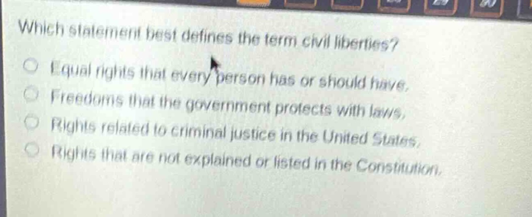 which statement best defines the term civil liberties?\nequal rights that every person has or should have.\nfreedoms that the government protects with laws.\nrights related to criminal justice in the united states.\nrights that are not explained or listed in the constitution.
