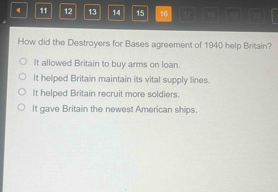 how did the destroyers for bases agreement of 1940 help britain?\nit allowed britain to buy arms on loan.\nit helped britain maintain its vital supply lines.\nit helped britain recruit more soldiers.\nit gave britain the newest american ships.