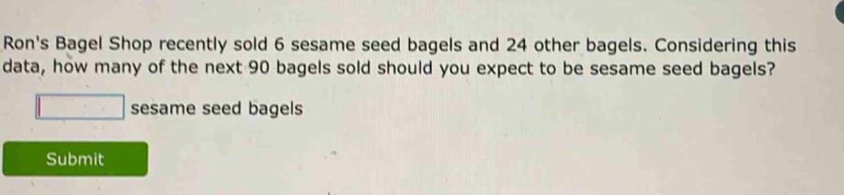 rons bagel shop recently sold 6 sesame seed bagels and 24 other bagels. considering this data, how many of the next 90 bagels sold should you expect to be sesame seed bagels?\n\nblank sesame seed bagels