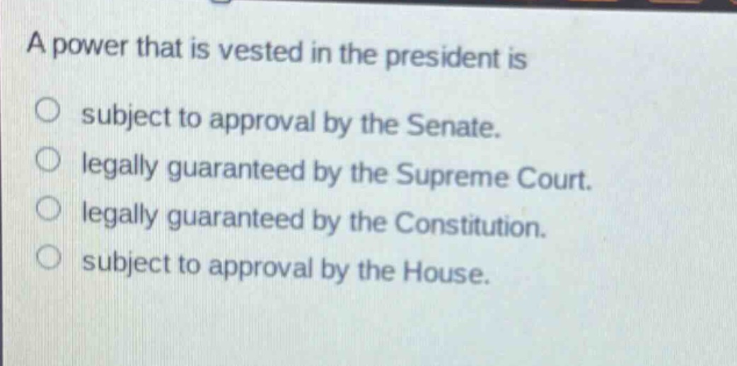 a power that is vested in the president is\no subject to approval by the senate.\no legally guaranteed by the supreme court.\no legally guaranteed by the constitution.\no subject to approval by the house.