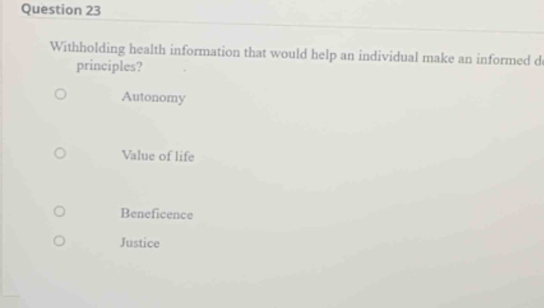 question 23\nwithholding health information that would help an individual make an informed decision violates which of the following ethical principles?\nautonomy\nvalue of life\nbeneficence\njustice