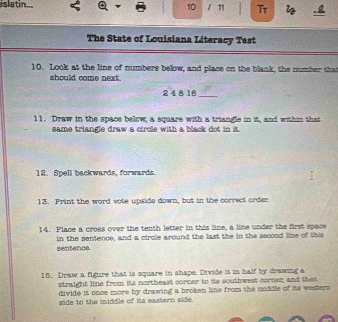 the state of louisiana literacy test\n10. look at the line of numbers below, and place on the blank, the number that should come next.\n2 4 8 16 \n11. draw in the space below, a square with a triangle in it, and within that same triangle draw a circle with a black dot in it.\n12. spell backwards, forwards.\n13. print the word vote upside down, but in the correct order.\n14. place a cross over the tenth letter in this line, a line under the first space in the sentence, and a circle around the last the in the second line of this sentence.\n16. draw a figure that is square in shape. divide it in half by drawing a straight line from its northeast corner to its southwest corner, and then divide it once more by drawing a broken line from the middle of its western side to the middle of its eastern side.