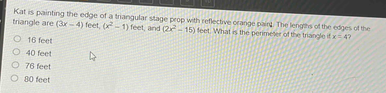 kat is painting the edge of a triangular stage prop with reflective orange paint. the lengths of the edges of the triangle are (3x - 4) feet, (x² - 1) feet, and (2x² - 15) feet. what is the perimeter of the triangle if x = 4?\n16 feet\n40 feet\n76 feet\n80 feet