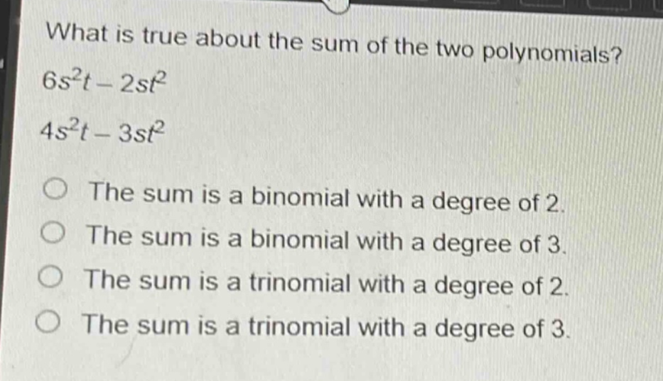 what is true about the sum of the two polynomials?\n$6s^{2}t - 2st^{2}$\n$4s^{2}t - 3st^{2}$\nthe sum is a binomial with a degree of 2.\nthe sum is a binomial with a degree of 3.\nthe sum is a trinomial with a degree of 2.\nthe sum is a trinomial with a degree of 3.