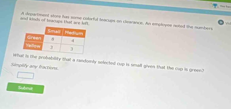 a department store has some colorful teacups on clearance. an employee noted the numbers and kinds of teacups that are left.\n| |small|medium|\n|--|--|--|\n|green|8|4|\n|yellow|3|3|\nwhat is the probability that a randomly selected cup is small given that the cup is green?\nsimplify any fractions.
