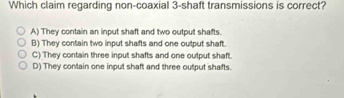 which claim regarding non - coaxial 3 - shaft transmissions is correct?\na) they contain an input shaft and two output shafts.\nb) they contain two input shafts and one output shaft.\nc) they contain three input shafts and one output shaft.\nd) they contain one input shaft and three output shafts.