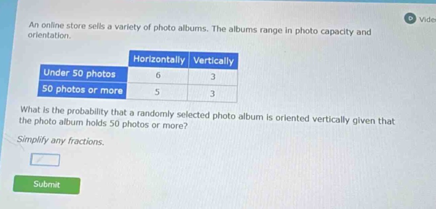 an online store sells a variety of photo albums. the albums range in photo capacity and orientation.\nhorizontally vertically\nunder 50 photos 6 3\n50 photos or more 5 3\nwhat is the probability that a randomly selected photo album is oriented vertically given that the photo album holds 50 photos or more?\nsimplify any fractions.