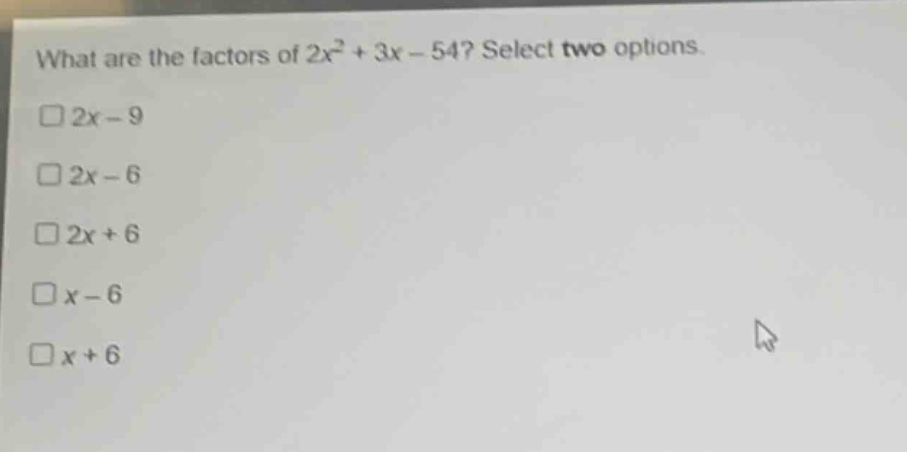 what are the factors of 2x² + 3x - 54? select two options.\n□2x - 9\n□2x - 6\n□2x + 6\n□x - 6\n□x + 6